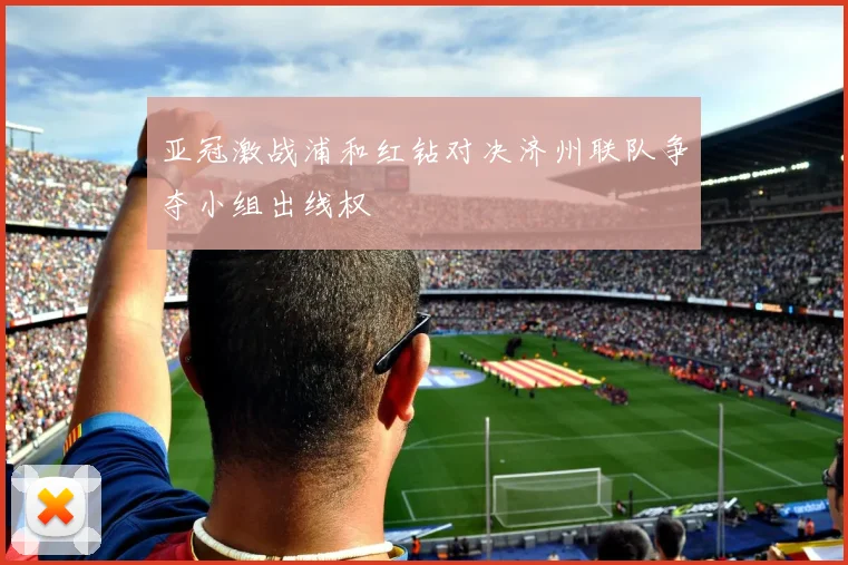 亚冠激战浦和红钻对决济州联队争夺小组出线权