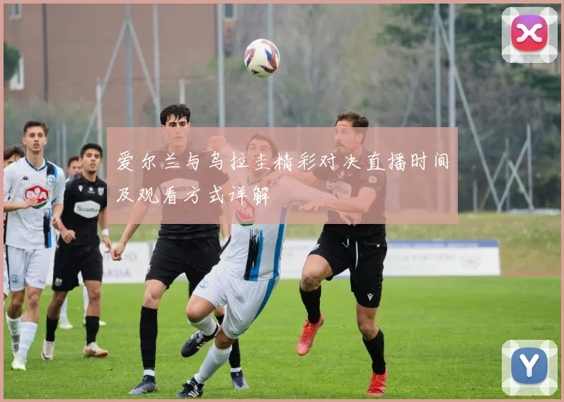 爱尔兰与乌拉圭精彩对决直播时间及观看方式详解