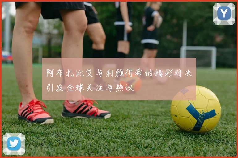 阿布扎比艾与利雅得希的精彩对决引发全球关注与热议