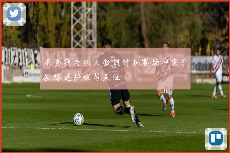 尼克斯与热火激烈对抗赛场冲突引发球迷热议与关注