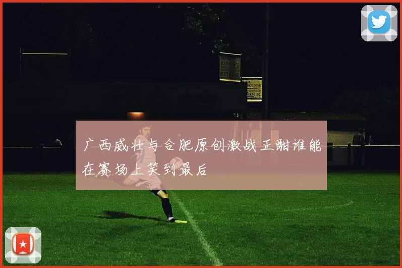 广西威壮与合肥原创激战正酣谁能在赛场上笑到最后