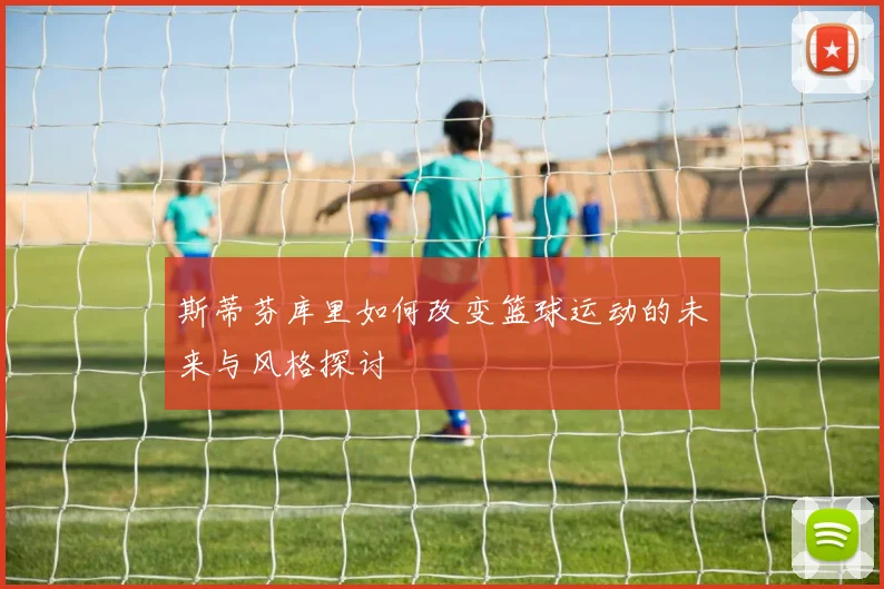 斯蒂芬库里如何改变篮球运动的未来与风格探讨
