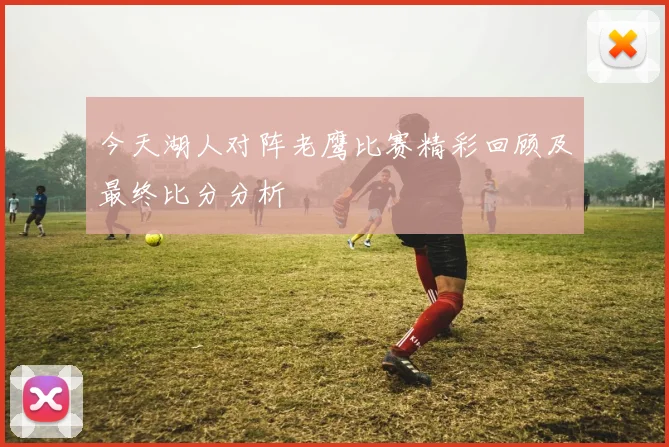 今天湖人对阵老鹰比赛精彩回顾及最终比分分析