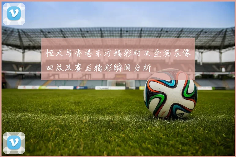 恒大与香港东方精彩对决全场录像回放及赛后精彩瞬间分析