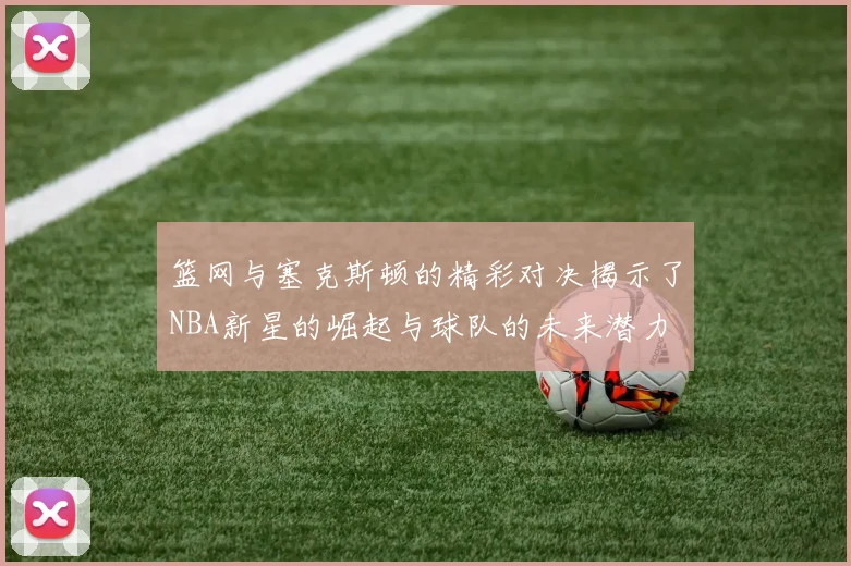 篮网与塞克斯顿的精彩对决揭示了NBA新星的崛起与球队的未来潜力