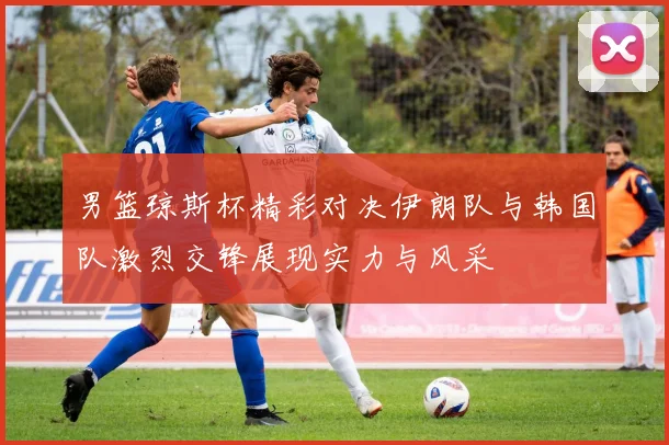 男篮琼斯杯精彩对决伊朗队与韩国队激烈交锋展现实力与风采