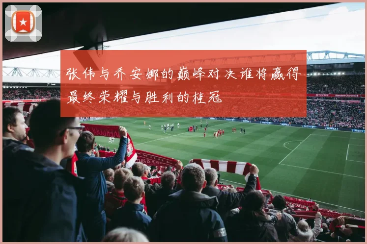张伟与乔安娜的巅峰对决谁将赢得最终荣耀与胜利的桂冠