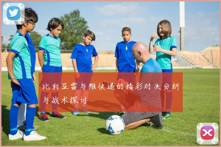 比利亚雷与维快递的精彩对决分析与战术探讨