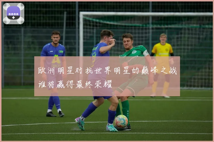 欧洲明星对抗世界明星的巅峰之战谁将赢得最终荣耀