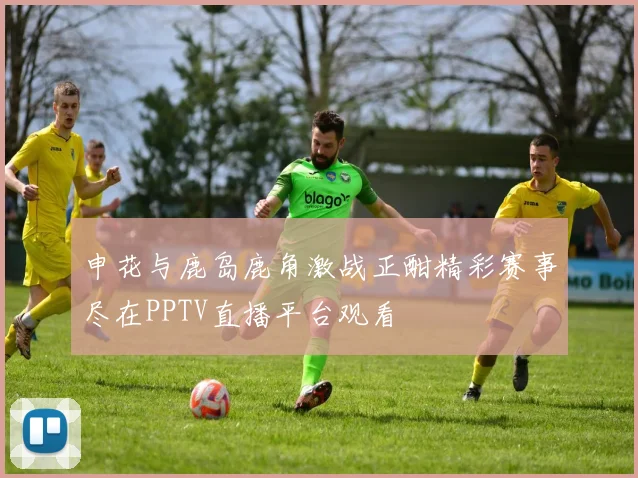 申花与鹿岛鹿角激战正酣精彩赛事尽在PPTV直播平台观看