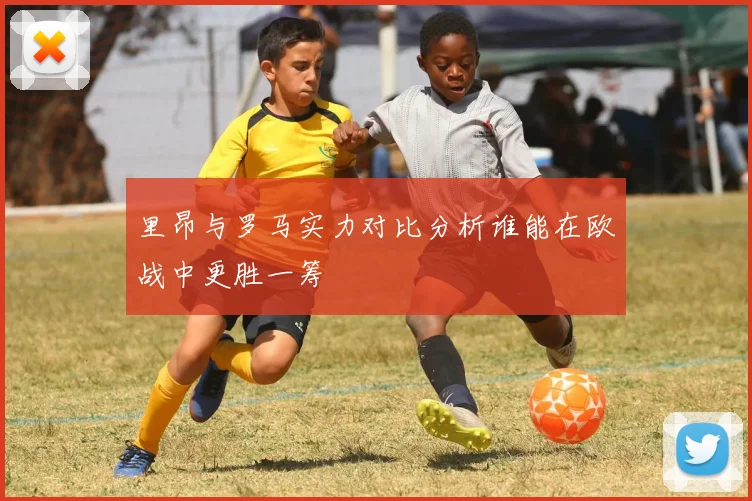 里昂与罗马实力对比分析谁能在欧战中更胜一筹