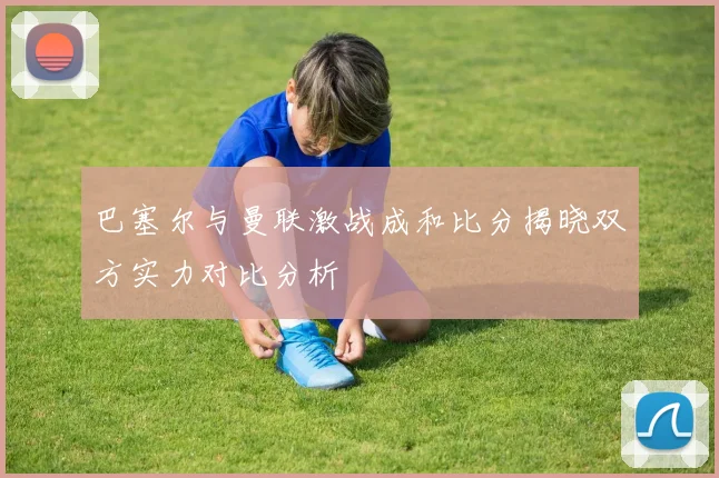 巴塞尔与曼联激战成和比分揭晓双方实力对比分析