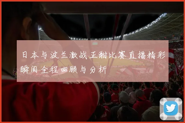 日本与波兰激战正酣比赛直播精彩瞬间全程回顾与分析
