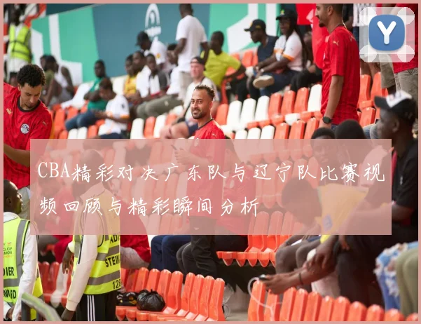 CBA精彩对决广东队与辽宁队比赛视频回顾与精彩瞬间分析