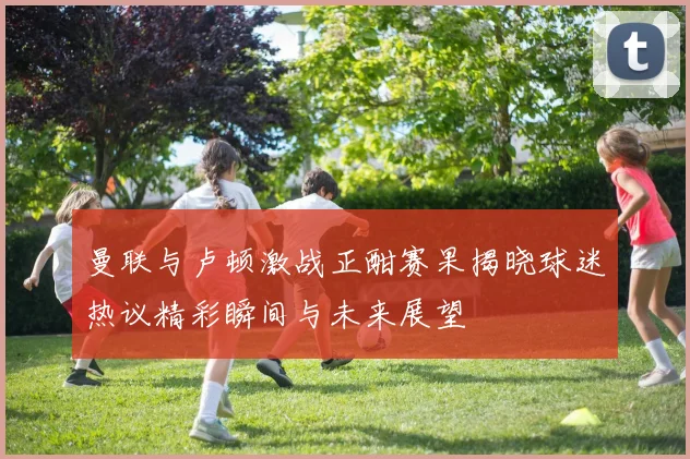 曼联与卢顿激战正酣赛果揭晓球迷热议精彩瞬间与未来展望