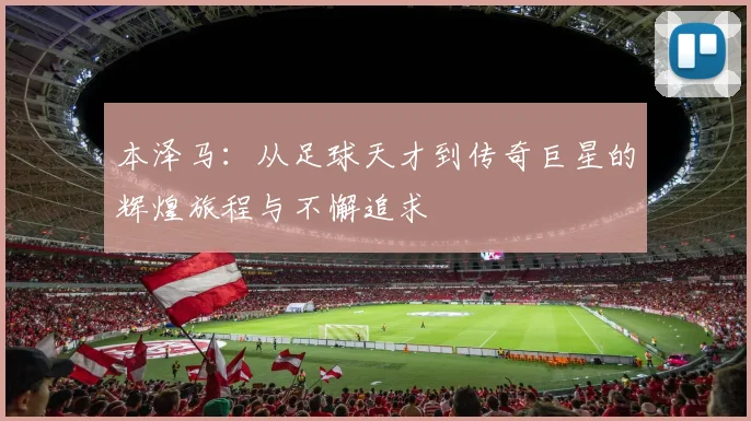 本泽马：从足球天才到传奇巨星的辉煌旅程与不懈追求