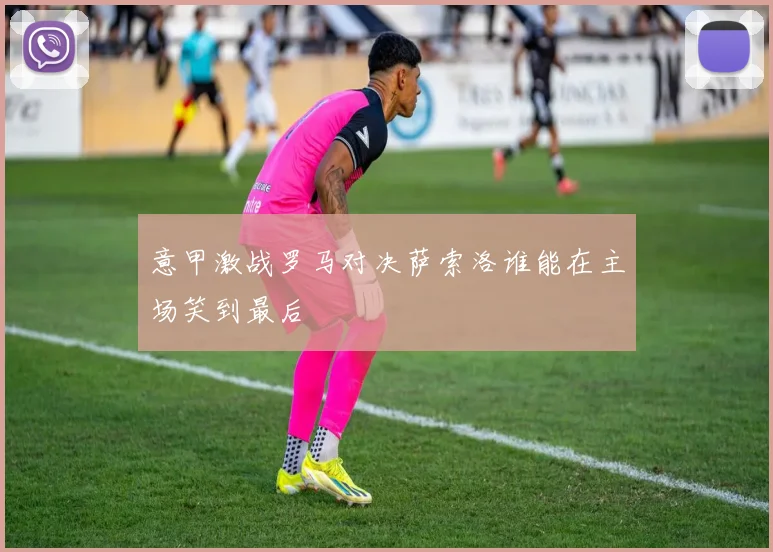 意甲激战罗马对决萨索洛谁能在主场笑到最后