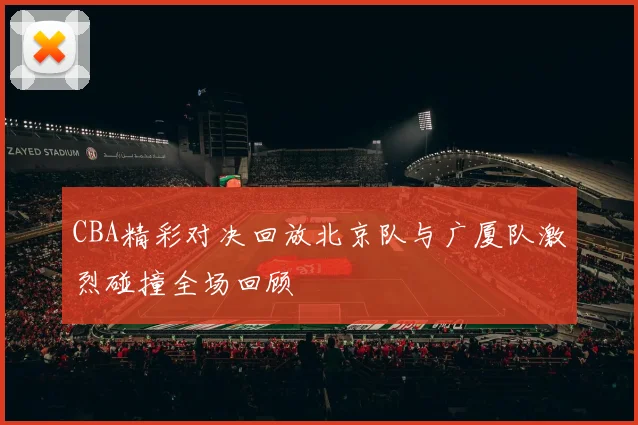 CBA精彩对决回放北京队与广厦队激烈碰撞全场回顾