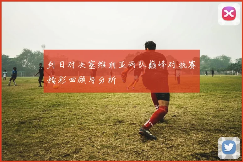 列日对决塞维利亚两队巅峰对抗赛精彩回顾与分析