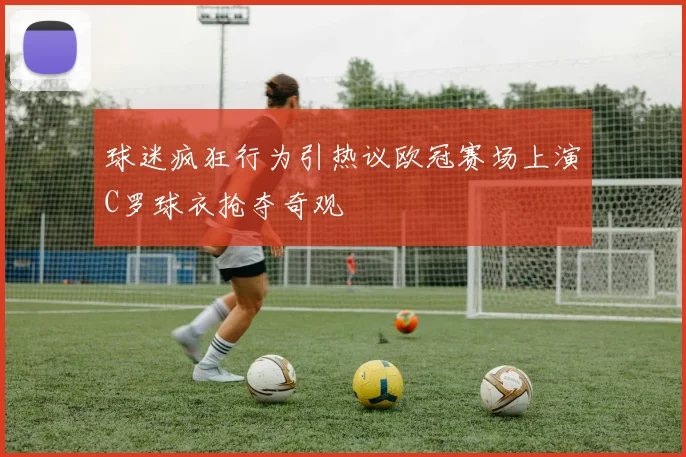 球迷疯狂行为引热议欧冠赛场上演C罗球衣抢夺奇观