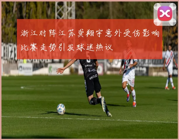 浙江对阵江苏龚翔宇意外受伤影响比赛走势引发球迷热议