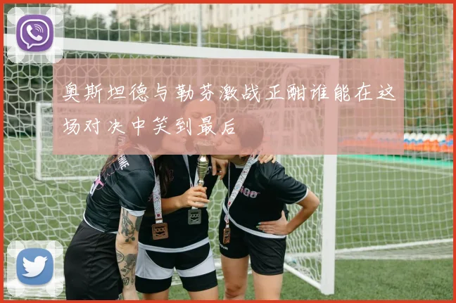 奥斯坦德与勒芬激战正酣谁能在这场对决中笑到最后