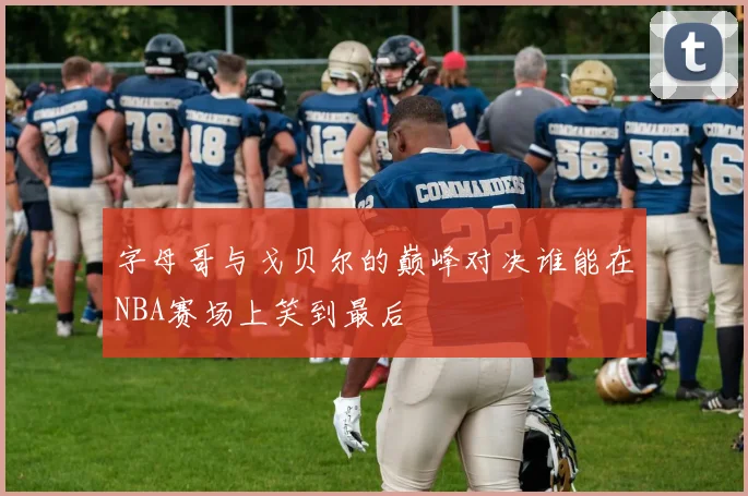 字母哥与戈贝尔的巅峰对决谁能在NBA赛场上笑到最后