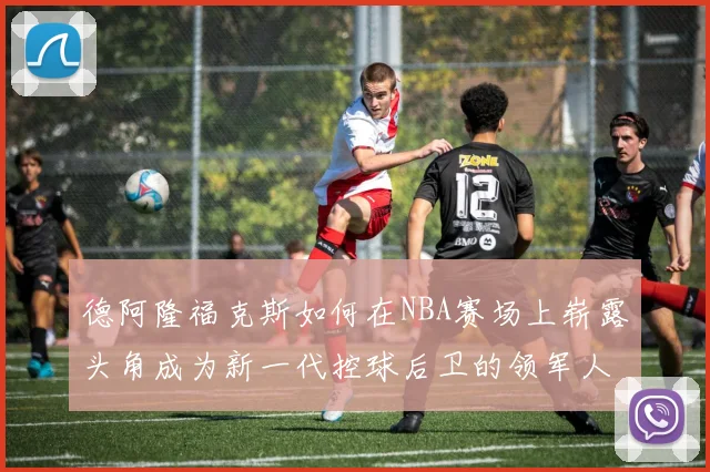 德阿隆福克斯如何在NBA赛场上崭露头角成为新一代控球后卫的领军人物