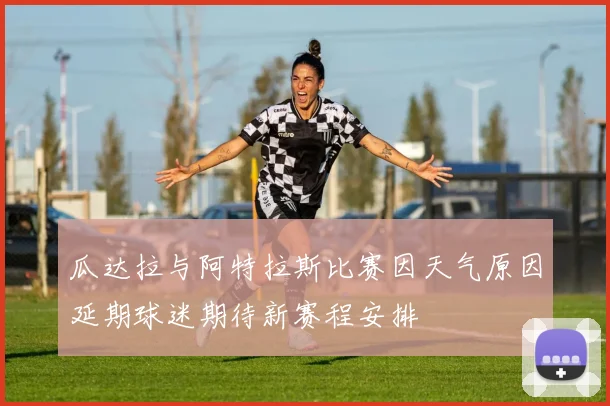 瓜达拉与阿特拉斯比赛因天气原因延期球迷期待新赛程安排