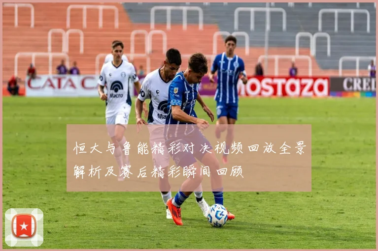 恒大与鲁能精彩对决视频回放全景解析及赛后精彩瞬间回顾