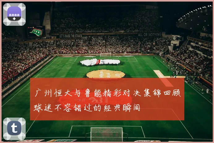 广州恒大与鲁能精彩对决集锦回顾球迷不容错过的经典瞬间