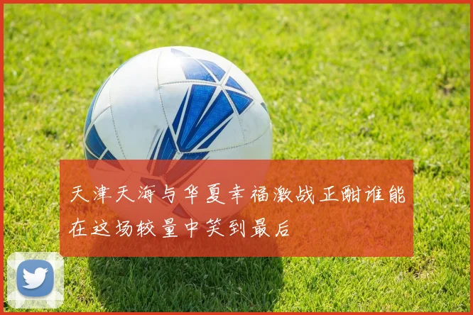 天津天海与华夏幸福激战正酣谁能在这场较量中笑到最后