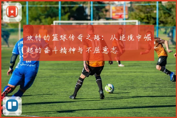 坎特的篮球传奇之路：从逆境中崛起的奋斗精神与不屈意志