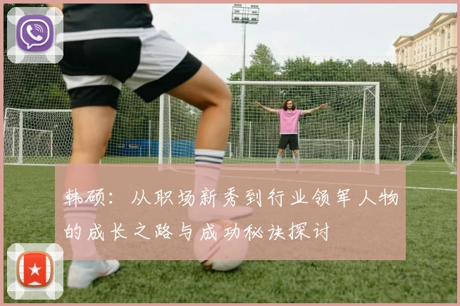 韩硕：从职场新秀到行业领军人物的成长之路与成功秘诀探讨