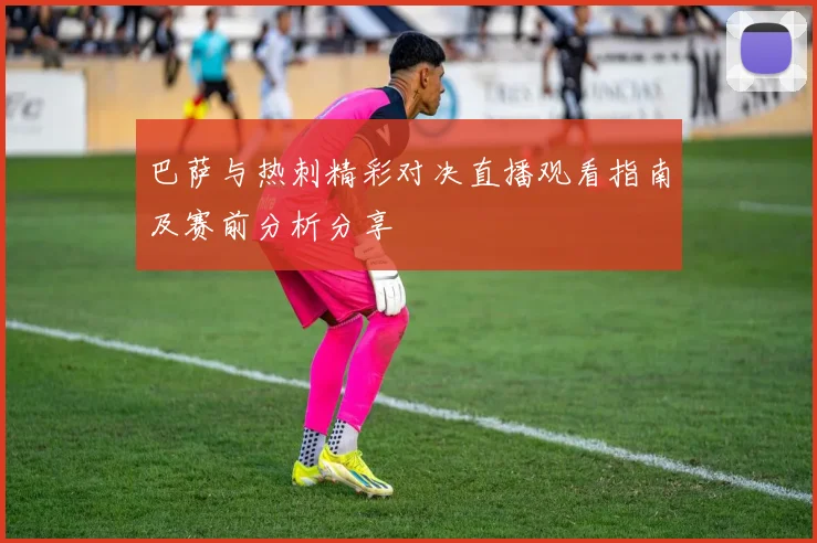 巴萨与热刺精彩对决直播观看指南及赛前分析分享
