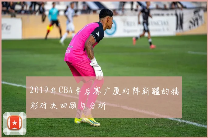2019年CBA季后赛广厦对阵新疆的精彩对决回顾与分析