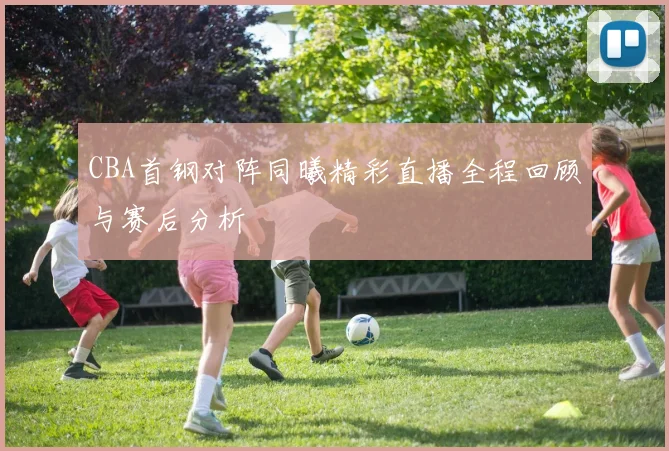 CBA首钢对阵同曦精彩直播全程回顾与赛后分析