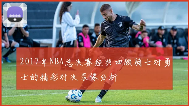 2017年NBA总决赛经典回顾骑士对勇士的精彩对决录像分析