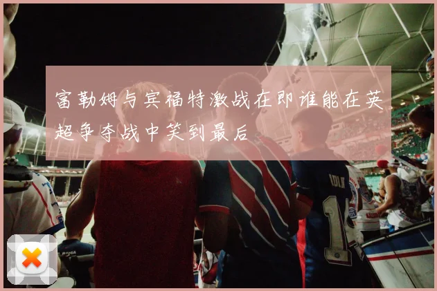 富勒姆与宾福特激战在即谁能在英超争夺战中笑到最后