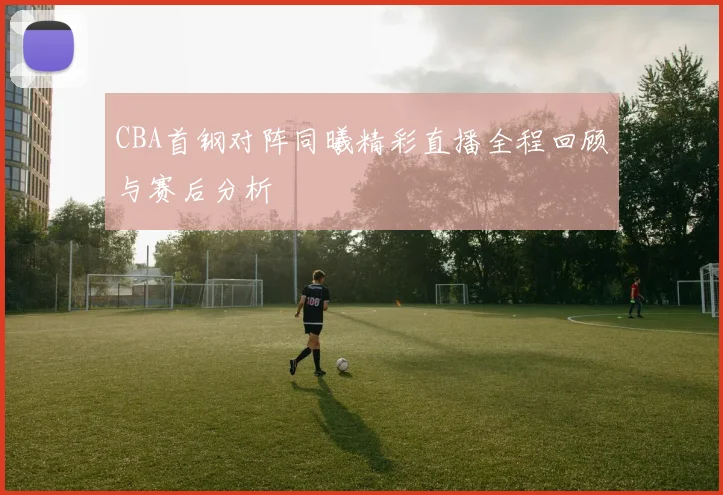 CBA首钢对阵同曦精彩直播全程回顾与赛后分析
