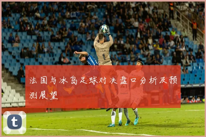 法国与冰岛足球对决盘口分析及预测展望