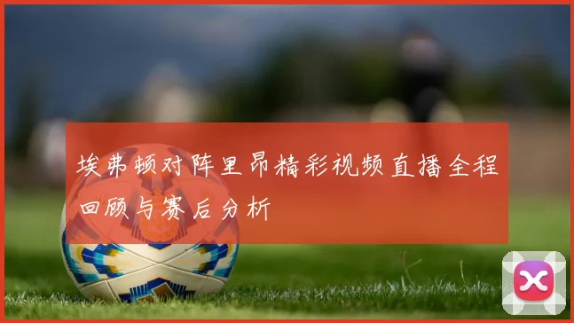 埃弗顿对阵里昂精彩视频直播全程回顾与赛后分析