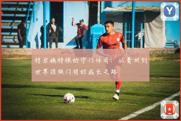 特尔施特根的守门传奇：从青训到世界顶级门将的成长之路