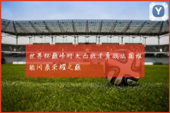 世界杯巅峰对决西班牙勇战法国谁能问鼎荣耀之巅