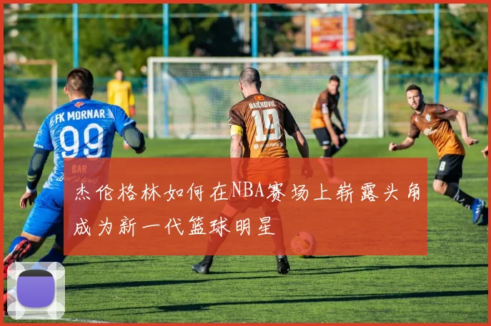 杰伦格林如何在NBA赛场上崭露头角成为新一代篮球明星