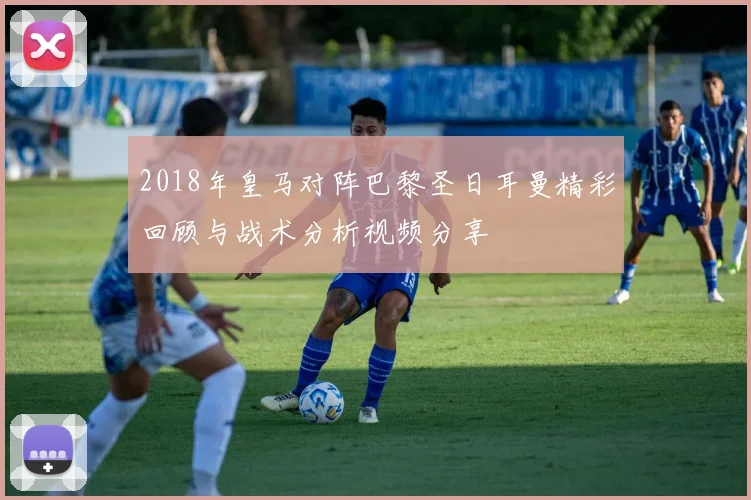 2018年皇马对阵巴黎圣日耳曼精彩回顾与战术分析视频分享
