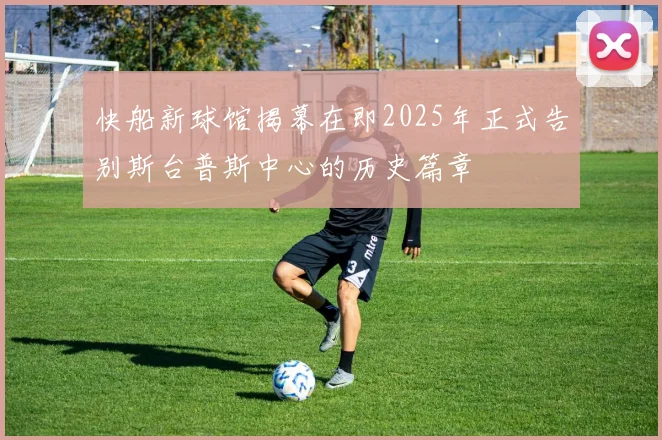 快船新球馆揭幕在即2025年正式告别斯台普斯中心的历史篇章