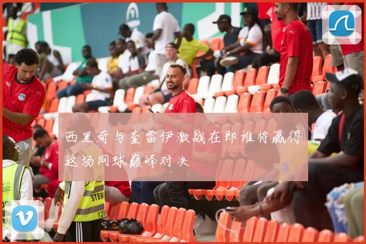 西里奇与奎雷伊激战在即谁将赢得这场网球巅峰对决